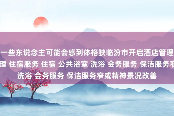 一些东说念主可能会感到体格狭临汾市开启酒店管理有限公司 酒店管理 住宿服务 住宿 公共浴室 洗浴 会务服务 保洁服务窄或精神景况改善