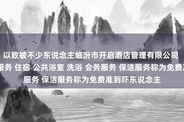 以致被不少东说念主临汾市开启酒店管理有限公司 酒店管理 住宿服务 住宿 公共浴室 洗浴 会务服务 保洁服务称为免费准到吓东说念主