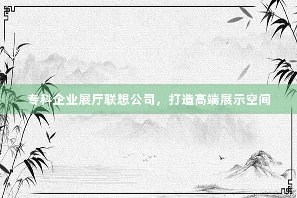 专科企业展厅联想公司,打造高端展示空间